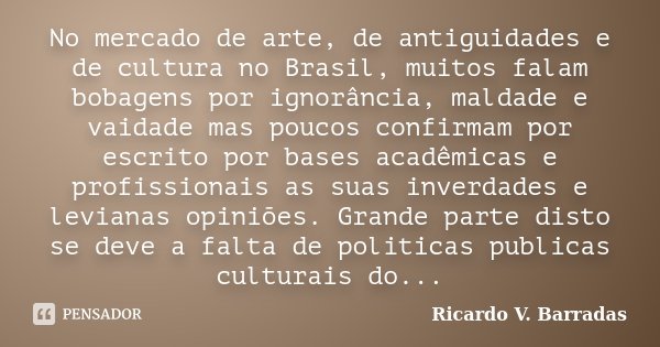 No mercado de arte, de antiguidades e de cultura no Brasil, muitos falam bobagens por ignorância, maldade e vaidade mas poucos confirmam por escrito por bases a... Frase de RICARDO V. BARRADAS.