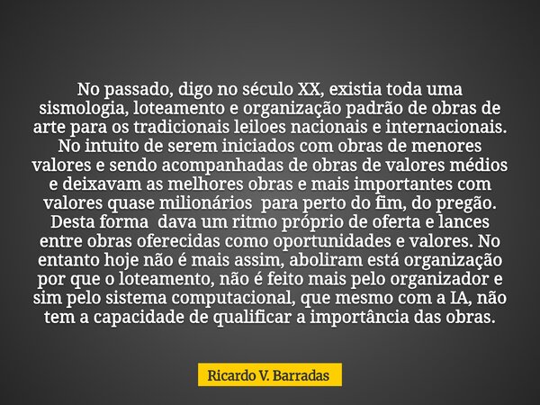 No passado, digo no século XX, existia toda uma sismologia, loteamento e organização padrão de obras de arte para os tradicionais leiloes nacionais e internacio... Frase de Ricardo V. Barradas.