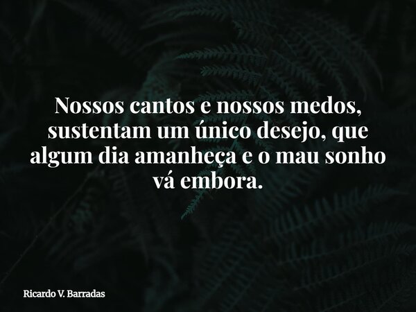 Nossos cantos e nossos medos, sustentam um único desejo, que algum dia amanheça e o mau sonho vá embora.... Frase de Ricardo V. Barradas.