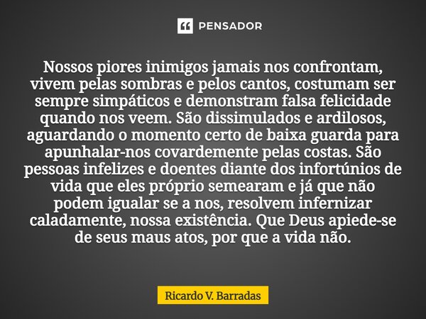Nossos piores inimigos jamais nos confrontam, vivem pelas sombras e pelos cantos, costumam ser sempre simpáticos e demonstram falsa felicidade quando nos veem. ... Frase de Ricardo V. Barradas.