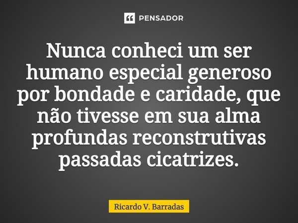 ⁠Nunca conheci um ser humano especial generoso por bondade e caridade, que não tivesse em sua alma profundas reconstrutivas passadas cicatrizes.... Frase de Ricardo V. Barradas.