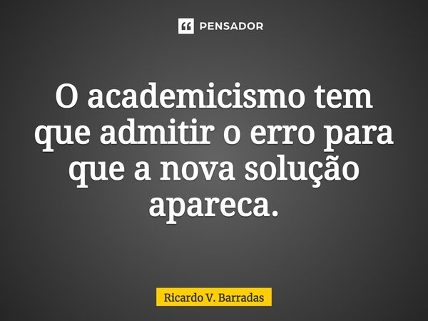 ⁠O academicismo tem que admitir o erro para que a nova solução apareça.... Frase de Ricardo V. Barradas.