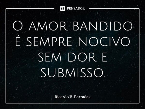 ⁠O amor bandido é sempre nocivo sem dor e submisso.... Frase de Ricardo V. Barradas.