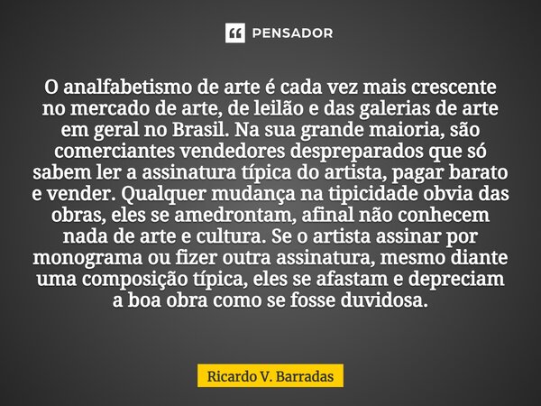 O analfabetismo de arte é cada vez mais crescente no mercado de arte, de leilão e das galerias de arte em geral no Brasil. Na sua grande maioria, são comercian... Frase de Ricardo V. Barradas.