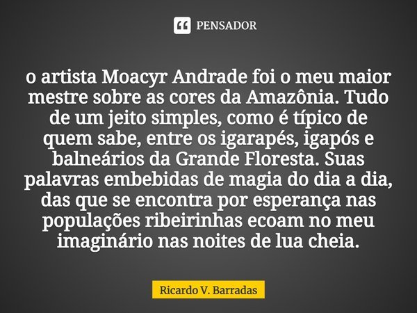 o artista ⁠Moacir Andrade foi o meu maior mestre sobre as cores da Amazônia. Tudo de um jeito simples, como é típico de quem sabe, entre os igarapés, igapós e b... Frase de Ricardo V. Barradas.