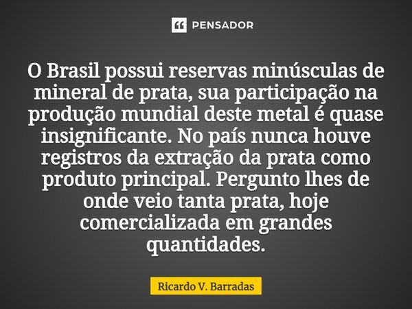 O Brasil possui reservas minúsculas de mineral de prata, sua participação na produção mundial deste metal é quase insignificante. No país nunca houve registros ... Frase de Ricardo V. Barradas.