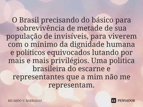 O Brasil precisando do básico para sobrevivência de metade de sua população de invisíveis, para viverem com o mínimo da dignidade humana e políticos equivocados... Frase de Ricardo V. Barradas.