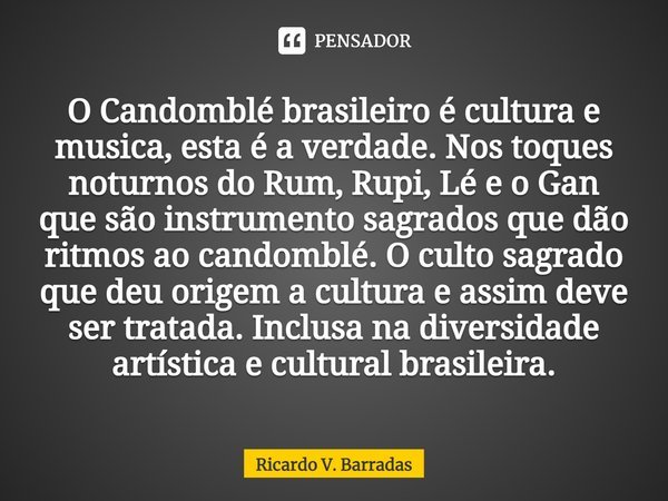 O ⁠Candomblé brasileiro é cultura e musica, esta é a verdade. Nos toques noturnos do Rum, Rupi, Lé e o Gan que são instrumento sagrados que dão ritmos ao candom... Frase de Ricardo V. Barradas.