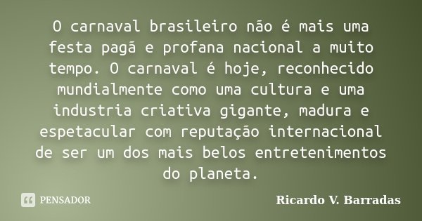 O carnaval brasileiro não é mais uma festa pagã e profana nacional a muito tempo. O carnaval é hoje, reconhecido mundialmente como uma cultura e uma industria c... Frase de RICARDO V. BARRADAS.