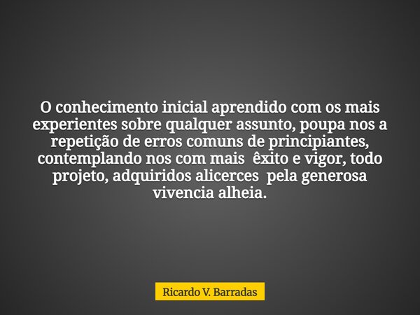 O conhecimento inicial aprendido com os mais experientes sobre qualquer assunto, poupa nos a repetição de erros comuns de principiantes, contemplando nos com ma... Frase de Ricardo V. Barradas.