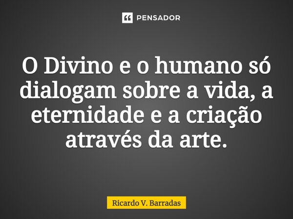 ⁠O Divino e o humano só dialogam sobre a vida, a eternidade e a criação através da arte.... Frase de Ricardo V. Barradas.