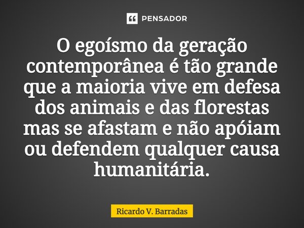 O egoísmo da geração contemporânea é tão grande que a maioria vive em defesa dos animais e das florestas mas se afastam e não apóiam ou defendem qualquer causa ... Frase de Ricardo V. Barradas.
