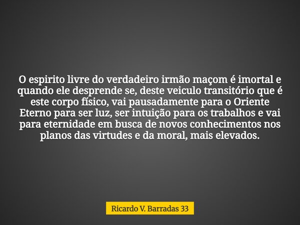 O espirito livre do verdadeiro irmão maçom é imortal e quando ele desprende se, deste veiculo transitório que é este corpo físico, vai pausadamente para o Orien... Frase de Ricardo V. Barradas 33.