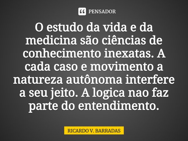 O estudo da vida e da medicina são ciências de conhecimento inexatas. A cada caso e movimento a natureza autônoma interfere a seu jeito. A logica não faz parte ... Frase de Ricardo V. Barradas.