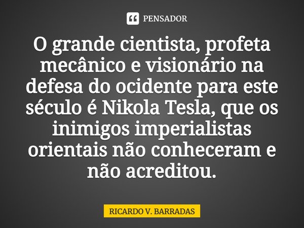 ⁠O grande cientista, profeta mecânico e visionário na defesa do ocidente para este século é Nikola Tesla, que os inimigos imperialistas orientais não conheceram... Frase de Ricardo V. Barradas.