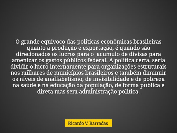 O grande equivoco das politicas econômicas brasileiras quanto a produção e exportação, é quando são direcionados os lucros para o acumulo de divisas para ameniz... Frase de Ricardo V. Barradas.