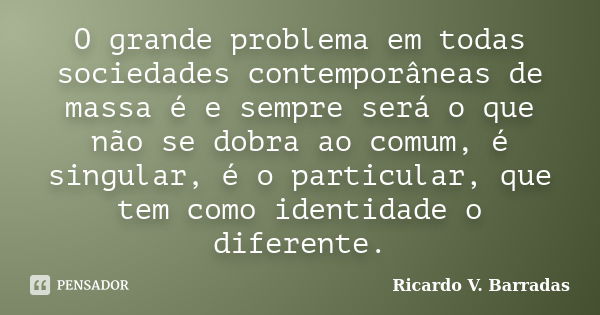 O grande problema em todas sociedades contemporâneas de massa é e sempre será o que não se dobra ao comum, é singular, é o particular, que tem como identidade o... Frase de RICARDO V. BARRADAS.