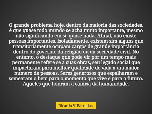 O grande problema hoje, dentro da maioria das sociedades, é que quase todo mundo se acha muito importante, mesmo não significando em si, quase nada. Afinal, não... Frase de Ricardo V. Barradas.