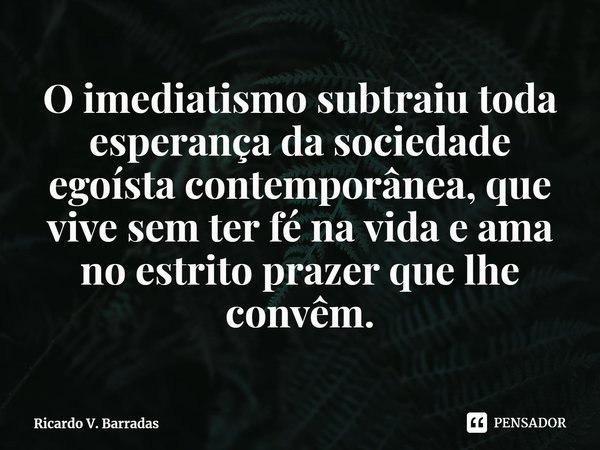 ⁠O imediatismo subtraiu toda esperança da sociedade egoísta contemporânea, que vive sem ter fé na vida e ama no estrito prazer que lhe convêm.... Frase de Ricardo V. Barradas.