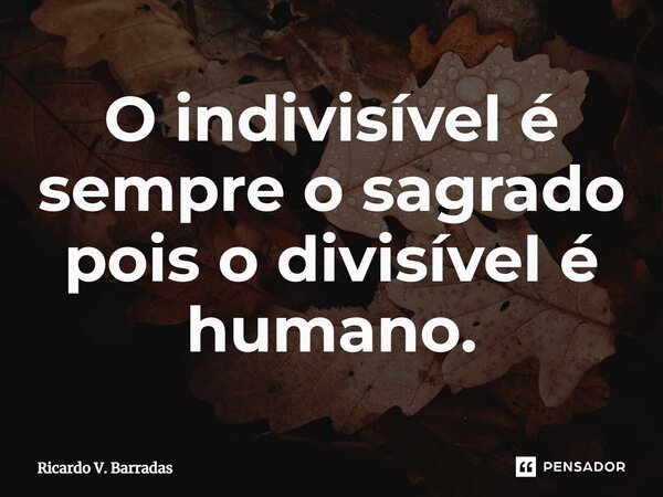⁠O indivisível é sempre o sagrado pois o divisível é humano.... Frase de Ricardo V. Barradas.