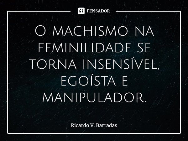 ⁠O machismo na feminilidade se torna insensível, egoísta e manipulador.... Frase de Ricardo V. Barradas.