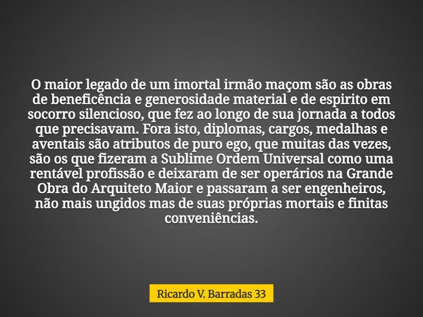 O maior legado de um imortal irmão maçom são as obras de beneficência e generosidade material e de espirito em socorro silencioso, que fez ao longo de sua jorna... Frase de Ricardo V. Barradas 33.