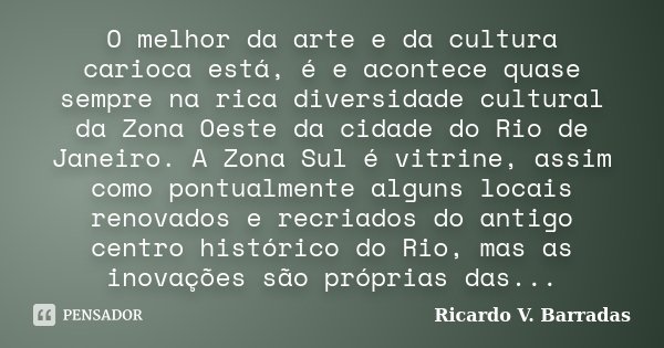 O melhor da arte e da cultura carioca está, é e acontece quase sempre na rica diversidade cultural da Zona Oeste da cidade do Rio de Janeiro. A Zona Sul é vitri... Frase de RICARDO V. BARRADAS.