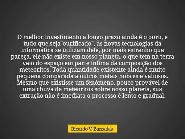 O melhor investimento a longo prazo ainda é o ouro, e tudo que seja "ourificado", as novas tecnologias da informática se utilizam dele, por mais estra... Frase de Ricardo V. Barradas.