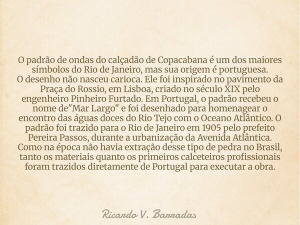 O padrão de ondas do calçadão de Copacabana é um dos maiores símbolos do Rio de Janeiro, mas sua origem é portuguesa. O desenho não nasceu carioca. Ele foi insp... Frase de Ricardo V. Barradas.