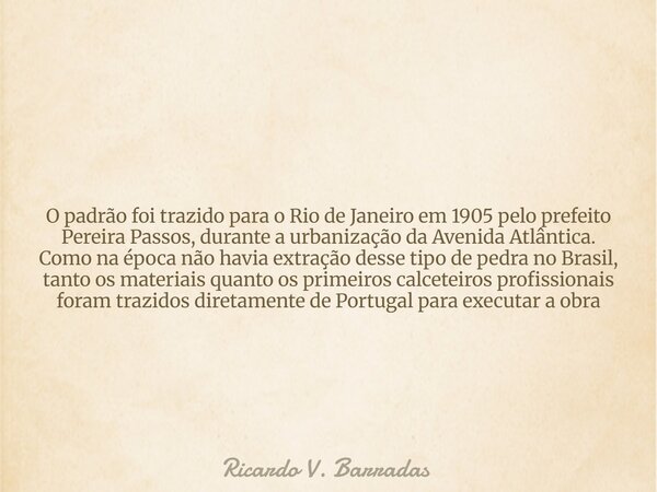 O padrão foi trazido para o Rio de Janeiro em 1905 pelo prefeito Pereira Passos, durante a urbanização da Avenida Atlântica. Como na época não havia extração de... Frase de Ricardo V. Barradas.