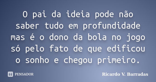 O pai da ideia pode não saber tudo em profundidade mas é o dono da bola no jogo só pelo fato de que edificou o sonho e chegou primeiro.... Frase de RICARDO V. BARRADAS.