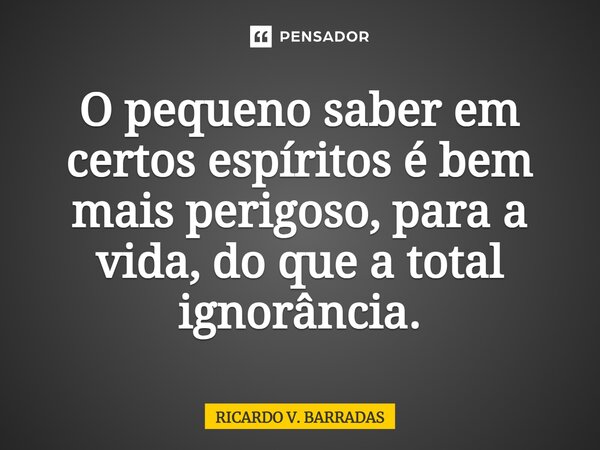 ⁠O pequeno saber em certos espíritos é bem mais perigoso, para a vida, do que a total ignorância.... Frase de Ricardo V. Barradas.