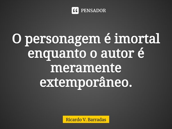 ⁠O personagem é imortal enquanto o autor é meramente extemporâneo.... Frase de Ricardo V. Barradas.