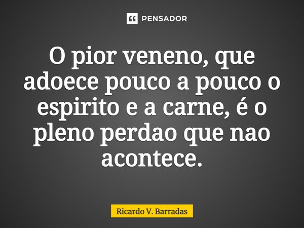 ⁠O pior veneno, que adoece pouco a pouco o espirito e a carne, é o pleno perdão que não acontece.... Frase de Ricardo V. Barradas.