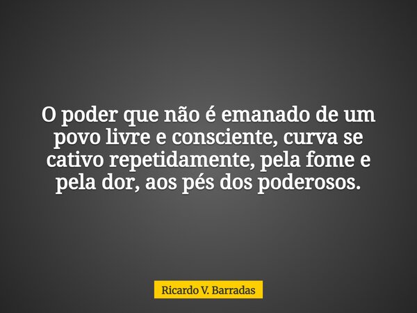 O poder que não é emanado de um povo livre e consciente, curva se cativo repetidamente, pela fome e pela dor, aos pés dos poderosos.... Frase de Ricardo V. Barradas.