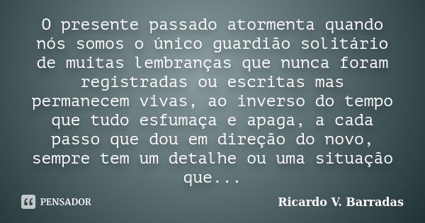 O presente passado atormenta quando nós somos o único guardião solitário de muitas lembranças que nunca foram registradas ou escritas mas permanecem vivas, ao i... Frase de RICARDO V. BARRADAS.