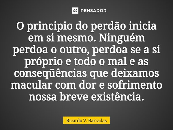 ⁠O principio do perdão inicia em si mesmo. Ninguém perdoa o outro, perdoa se a si próprio e todo o mal e as conseqüências que deixamos macular com dor e sofrime... Frase de Ricardo V. Barradas.