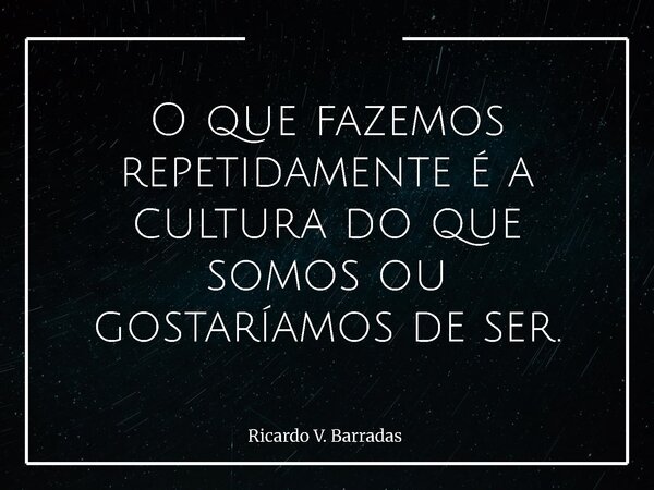 O que fazemos repetidamente é a cultura do que somos ou gostaríamos de ser.... Frase de Ricardo V. Barradas.