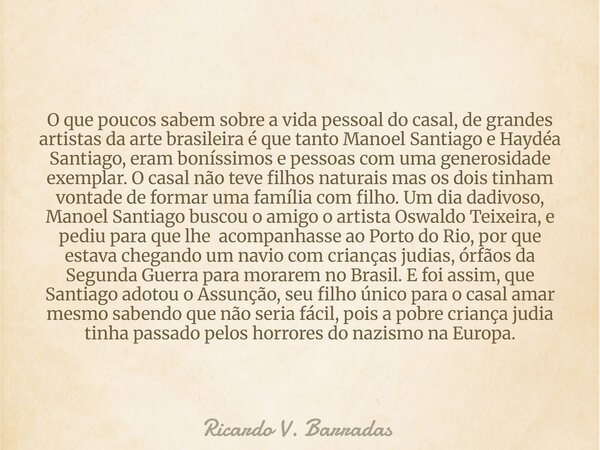 O que poucos sabem sobre a vida pessoal do casal, de grandes artistas da arte brasileira é que tanto Manoel Santiago e Haydéa Santiago, eram boníssimos e pessoa... Frase de Ricardo V. Barradas.