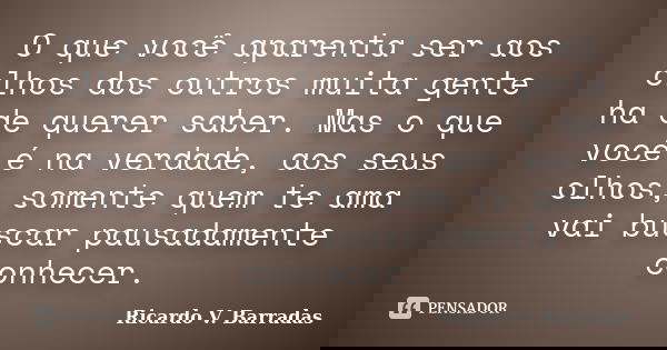 O que você aparenta ser aos olhos dos outros muita gente ha de querer saber. Mas o que você é na verdade, aos seus olhos, somente quem te ama vai buscar pausada... Frase de RICARDO V. BARRADAS.
