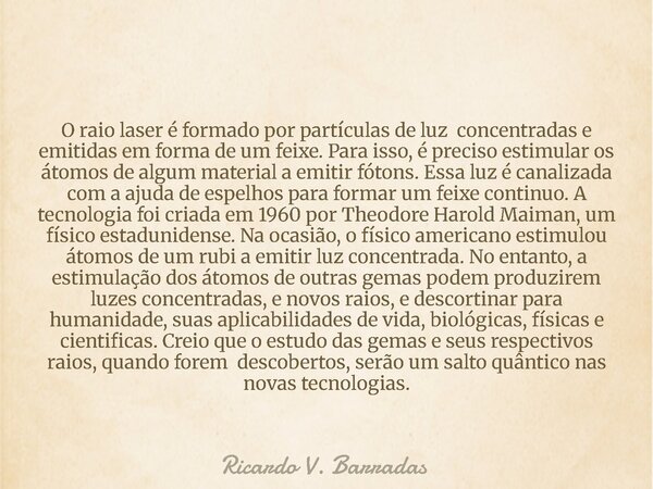O raio laser é formado por partículas de luz concentradas e emitidas em forma de um feixe. Para isso, é preciso estimular os átomos de algum material a emitir f... Frase de Ricardo V. Barradas.