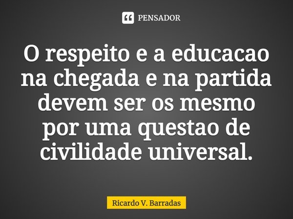 ⁠O respeito e a educação na chegada e na partida devem ser os mesmo por uma questão de civilidade universal.... Frase de Ricardo V. Barradas.
