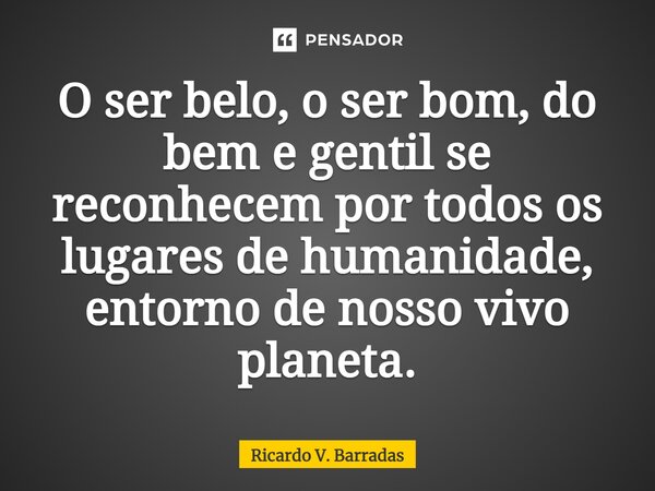 ⁠O ser belo, o ser bom, do bem e gentil se reconhecem por todos os lugares de humanidade, entorno de nosso vivo planeta.... Frase de Ricardo V. Barradas.