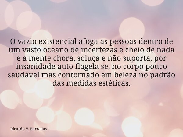 O vazio existencial afoga as pessoas dentro de um vasto oceano de incertezas e cheio de nada e a mente chora, soluça e não suporta, por insanidade auto flagela ... Frase de Ricardo V. Barradas.