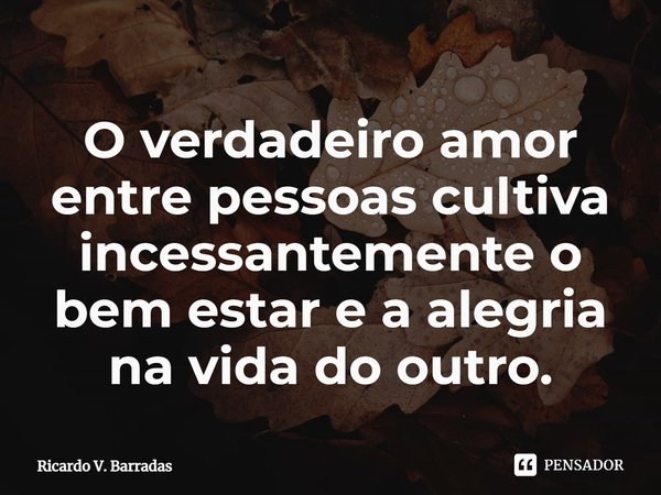 ⁠O verdadeiro amor entre pessoas cultiva incessantemente o bem estar e a alegria na vida do outro.... Frase de Ricardo V. Barradas.