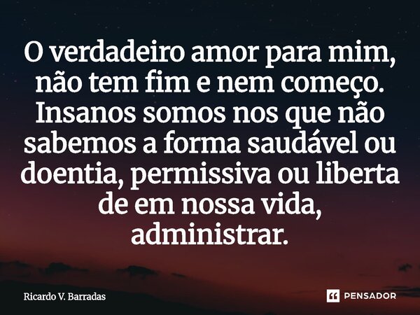 ⁠O verdadeiro amor para mim, não tem fim e nem começo. Insanos somos nos que não sabemos a forma saudável ou doentia, permissiva ou liberta de em nossa vida, ad... Frase de Ricardo V. Barradas.