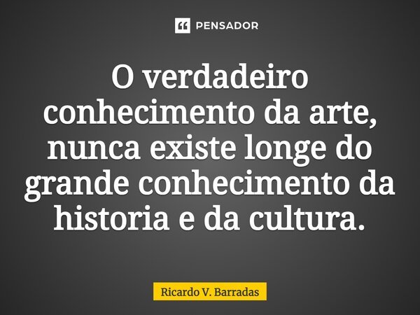 ⁠O verdadeiro conhecimento da arte, nunca existe longe do grande conhecimento da historia e da cultura.... Frase de Ricardo V. Barradas.