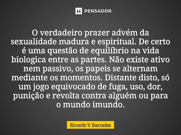 O verdadeiro prazer advém da sexualidade madura e espiritual. De certo é uma questão de equilíbrio na vida biológica entre as partes. Não existe ativo nem pass... Frase de Ricardo V. Barradas.