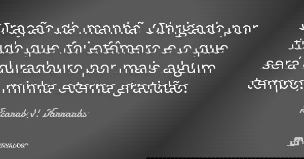 Oração da manhã. Obrigado por tudo que foi efêmero e o que será duradouro por mais algum tempo, minha eterna gratidão.... Frase de RICARDO V. BARRADAS.