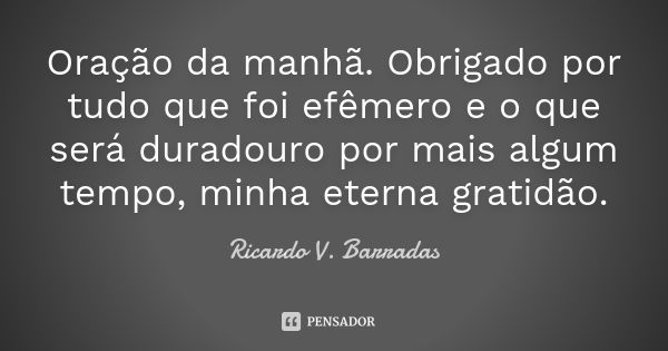 Oração da manhã. Obrigado por tudo que foi efêmero e o que será duradouro por mais algum tempo, minha eterna gratidão.... Frase de RICARDO V. BARRADAS.